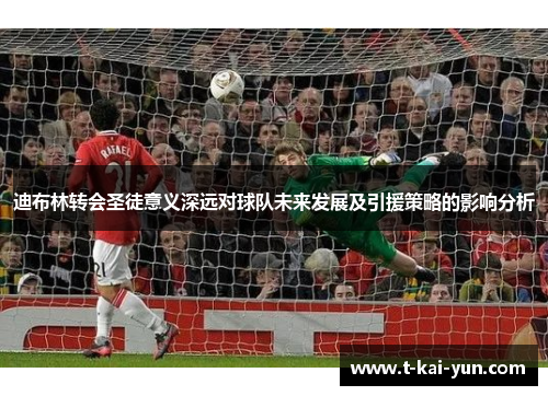 迪布林转会圣徒意义深远对球队未来发展及引援策略的影响分析 迪布林转会圣徒意义深远对球队未来发展及引援策略的影响分析