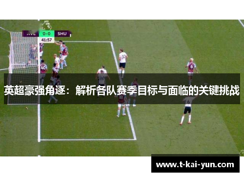 英超豪强角逐：解析各队赛季目标与面临的关键挑战