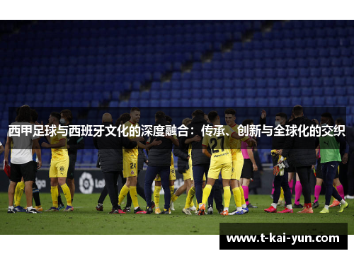 西甲足球与西班牙文化的深度融合：传承、创新与全球化的交织
