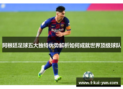 阿根廷足球五大独特优势解析如何成就世界顶级球队